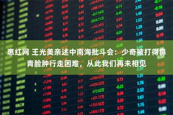 惠红网 王光美亲述中南海批斗会：少奇被打得鼻青脸肿行走困难，从此我们再未相见