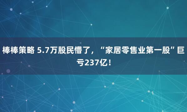 棒棒策略 5.7万股民懵了，“家居零售业第一股”巨亏237亿！