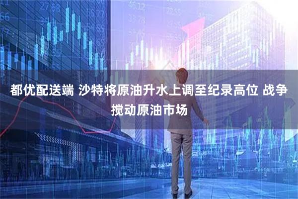 都优配送端 沙特将原油升水上调至纪录高位 战争搅动原油市场