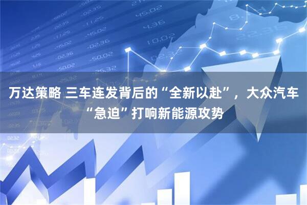 万达策略 三车连发背后的“全新以赴”，大众汽车“急迫”打响新能源攻势