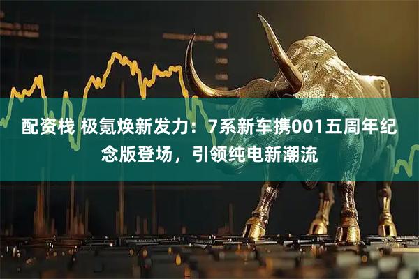 配资栈 极氪焕新发力：7系新车携001五周年纪念版登场，引领纯电新潮流